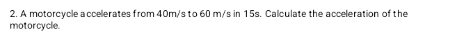 A motorcycle a ccelerates from 40m/s to 60 m/s in 15s. Calculate the acceleration of the 
motorcycle.