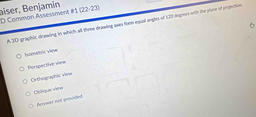 aiser, Benjamin
D Common Assessment #1 (22-23)
A 3D graphic drawing in which all three drawing axes form equal angles of 120 degrees with the plane of projection
Isometric view
Perspective view
Orthographic view
Oblique view
Answer not provided