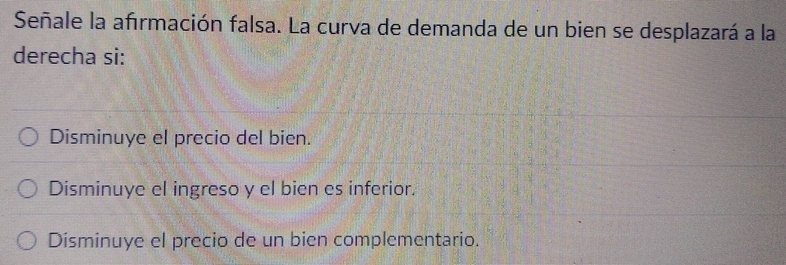 Señale la afırmación falsa. La curva de demanda de un bien se desplazará a la
derecha si:
Disminuye el precio del bien.
Disminuye el ingreso y el bien es inferior.
Disminuye el precio de un bien complementario.