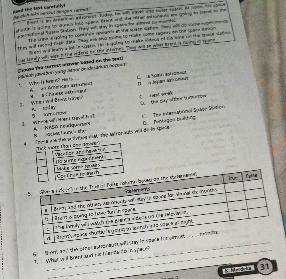 Read the text carefully!
Bacalah teks berikut dengan cermat! Brent is an American astronaut. Today, he will travel into outer space. At noon, his space
shuttle is going to launch into space. Brent and the other astronauts are going to travel to the
International Space Station. They will stay in space for almost six months.
The crew is going to continue research at the space station. They will do some experiments.
They will record their data. They are also going to make some repairs on the space station.
Brent will learn a lot in space. He is going to make videos of his time on the space station.
His family will watch the videos on the internet. They will se what Brent is doing in space.
Choose the correct answer based on the text!
Pilihlah jawaban yang benar berdasarkan bacaan!
A. an American astronaut C. a Spain astronaut
1. Who is Brent? He is _...
B. a Chinese astronaut D. a Japan astronaut
C. next week
D. the day afther tomorrow
2. When will Brent travel?
A. today
C. The International Space Station
B. tomorrow
3. Where will Brent travel for?
D. Pentagon building
A. NASA headquarters
B. rocket launch site
4se are the activities that the astronauts will do in space
6. Brent and the other astronau
7. What will Brent and his friends do in space?
K. Merdeka 31