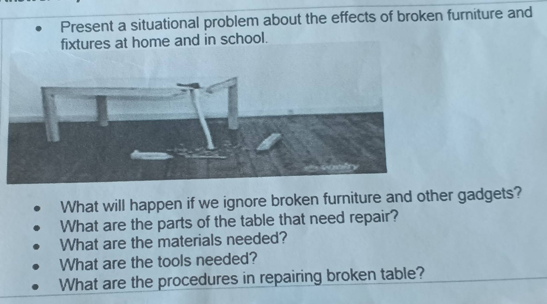 Present a situational problem about the effects of broken furniture and 
fixtures at home and in school. 
What will happen if we ignore broken furniture and other gadgets? 
What are the parts of the table that need repair? 
What are the materials needed? 
What are the tools needed? 
What are the procedures in repairing broken table?