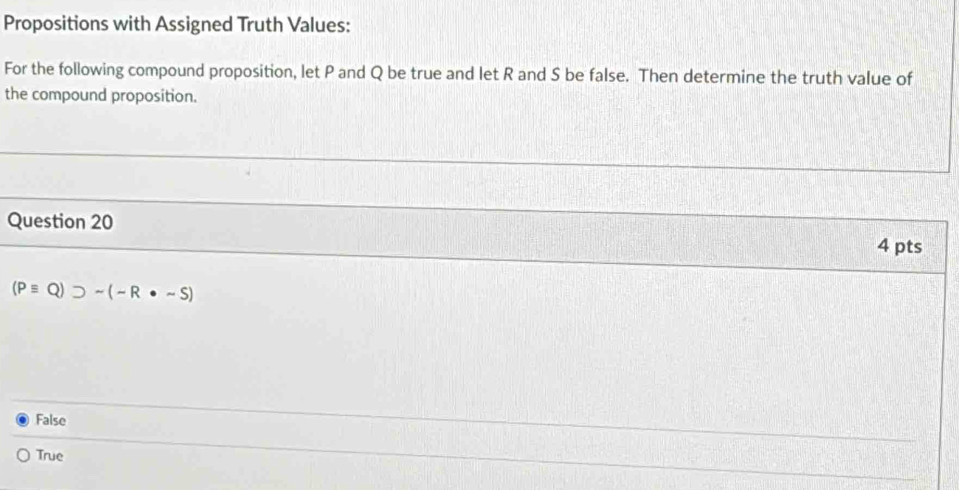 Propositions with Assigned Truth Values:
For the following compound proposition, let P and Q be true and let R and S be false. Then determine the truth value of
the compound proposition.
Question 20 4 pts
(Pequiv Q)supset sim (-R· sim S)
False
True