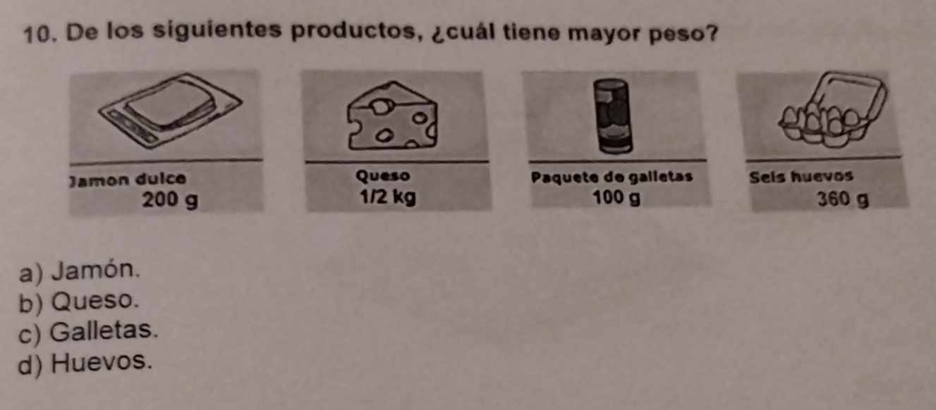 De los siguientes productos, ¿cuál tiene mayor peso?
Queso Paquete do galletas Sels huevos
1/2 kg 100 g 360 g
a) Jamón.
b) Queso.
c) Galletas.
d) Huevos.