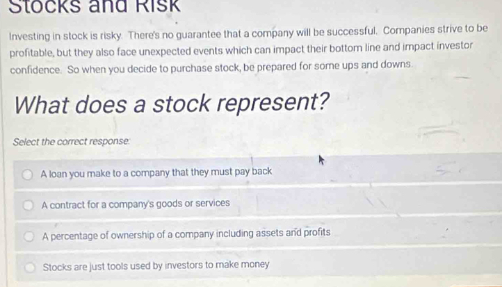 Stocks and Risk
Investing in stock is risky. There's no guarantee that a company will be successful. Companies strive to be
profitable, but they also face unexpected events which can impact their bottom line and impact investor
confidence. So when you decide to purchase stock, be prepared for some ups and downs.
What does a stock represent?
Select the correct response
A loan you make to a company that they must pay back
A contract for a company's goods or services
A percentage of ownership of a company including assets and profits
Stocks are just tools used by investors to make money