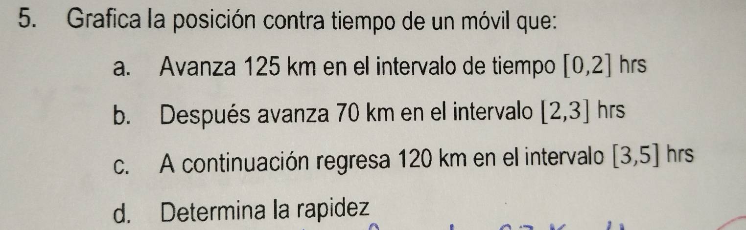 Grafica la posición contra tiempo de un móvil que:
a. Avanza 125 km en el intervalo de tiempo [0,2]hrs
b. Después avanza 70 km en el intervalo [2,3] hrs
c. A continuación regresa 120 km en el intervalo [3,5] hrs
d. Determina la rapidez