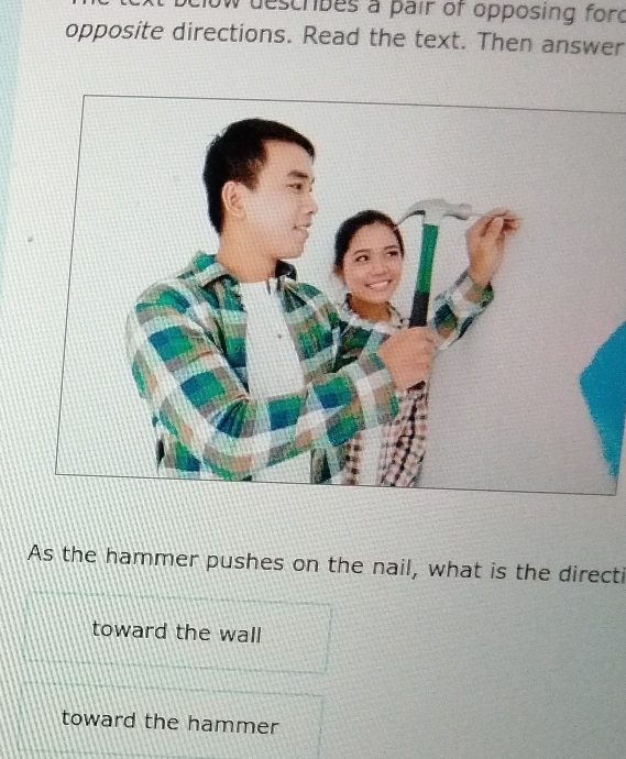 tow describes a pair of opposing ford 
opposite directions. Read the text. Then answer 
As the hammer pushes on the nail, what is the directi 
toward the wall 
toward the hammer