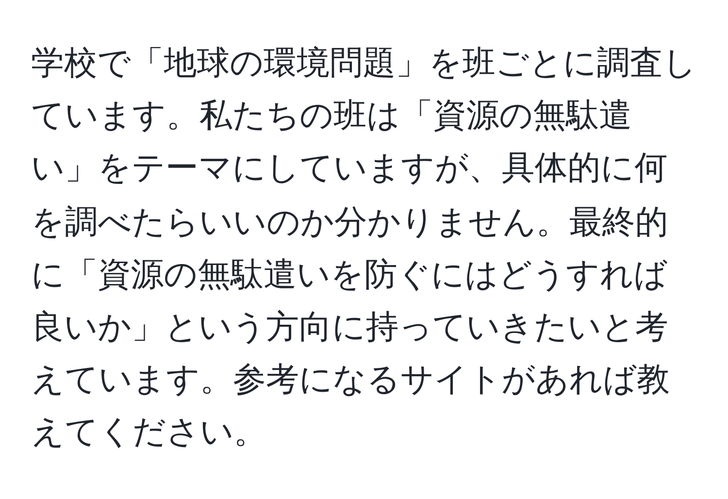 学校で「地球の環境問題」を班ごとに調査しています。私たちの班は「資源の無駄遣い」をテーマにしていますが、具体的に何を調べたらいいのか分かりません。最終的に「資源の無駄遣いを防ぐにはどうすれば良いか」という方向に持っていきたいと考えています。参考になるサイトがあれば教えてください。