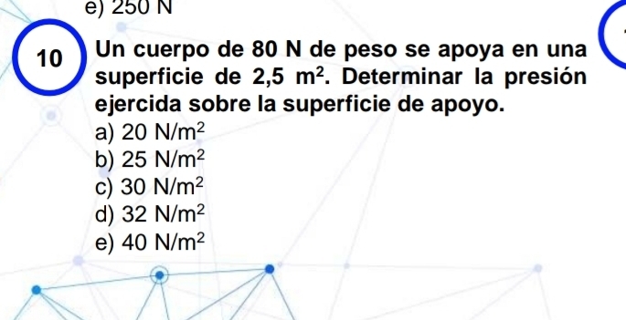 e) 250 N
10 Un cuerpo de 80 N de peso se apoya en una
superficie de 2,5m^2. Determinar la presión
ejercida sobre la superficie de apoyo.
a) 20N/m^2
b) 25N/m^2
c) 30N/m^2
d) 32N/m^2
e) 40N/m^2