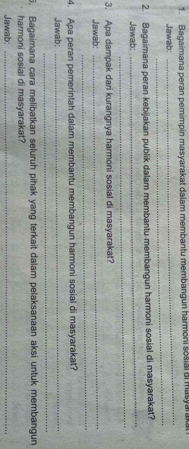 Bagaimana peran pemimpin masyarakat dalam membantu membangun harmoni sosial ai masyarakat! 
_ 
Jawab: 
_ 
_ 
2. Bagaimana peran kebijakan publik dalam membantu membangun harmoni sosial di masyarakat? 
_ 
Jawab: 
3. Apa dampak dari kurangnya harmoni sosial di masyarakat? 
_ 
Jawab: 
_ 
4. Apa peran pemerintah dalam membantu membangun harmoni sosial di masyarakat? 
Jawab:_ 
_ 
5. Bagaimana cara melibatkan seluruh pihak yang terkait dalam pelaksanaan aksi untuk membangun 
harmoni sosial di masyarakat? 
Jawab:_