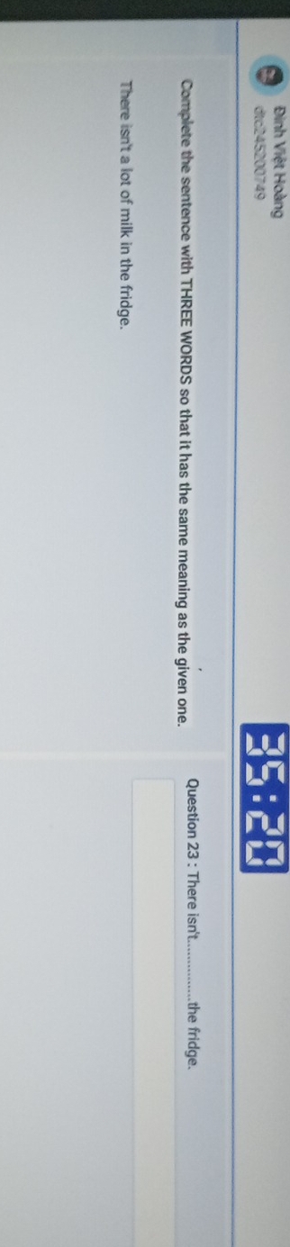Đinh Việt Hoàng 
dtc245200749
35:5□
Complete the sentence with THREE WORDS so that it has the same meaning as the given one. Question 23 : There isn't_ the fridge. 
There isn't a lot of milk in the fridge.