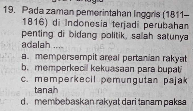 Pada zaman pemerintahan Inggris (1811-
1816) di Indonesia terjadi perubahan
penting di bidang politik, salah satunya
adalah ....
a. mempersempit areal pertanian rakyat
b. memperkecil kekuasaan para bupati
c. memperkecil pemungutan pajak
tanah
d. membebaskan rakyat dari tanam paksa