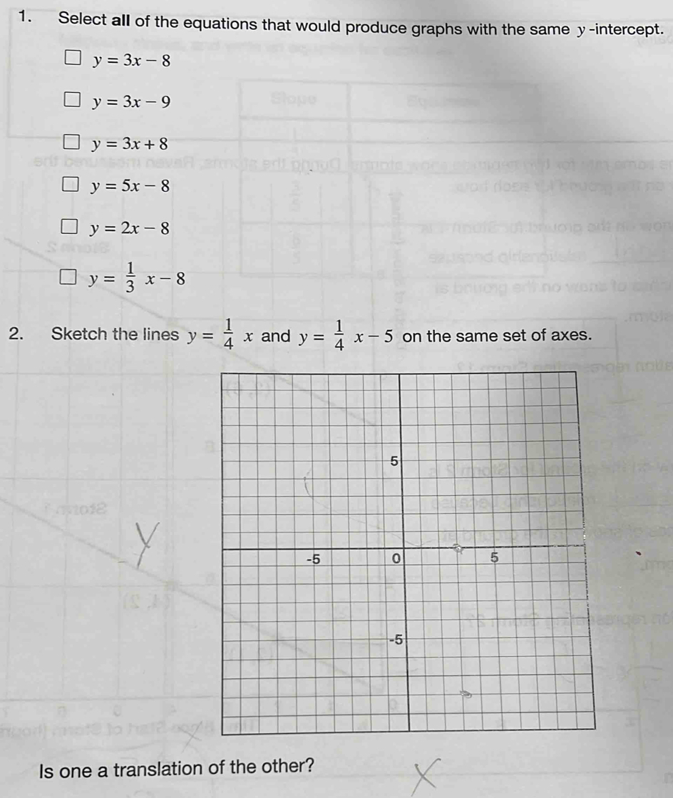 Select all of the equations that would produce graphs with the same y-intercept.
y=3x-8
y=3x-9
y=3x+8
y=5x-8
y=2x-8
y= 1/3 x-8
2. Sketch the lines y= 1/4 x and y= 1/4 x-5 on the same set of axes.
Is one a translation of the other?