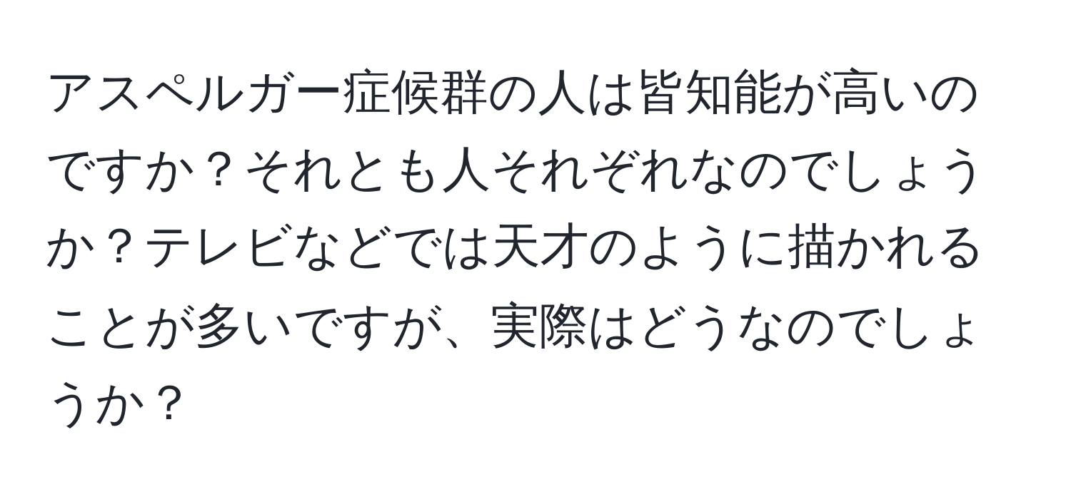 アスペルガー症候群の人は皆知能が高いのですか？それとも人それぞれなのでしょうか？テレビなどでは天才のように描かれることが多いですが、実際はどうなのでしょうか？