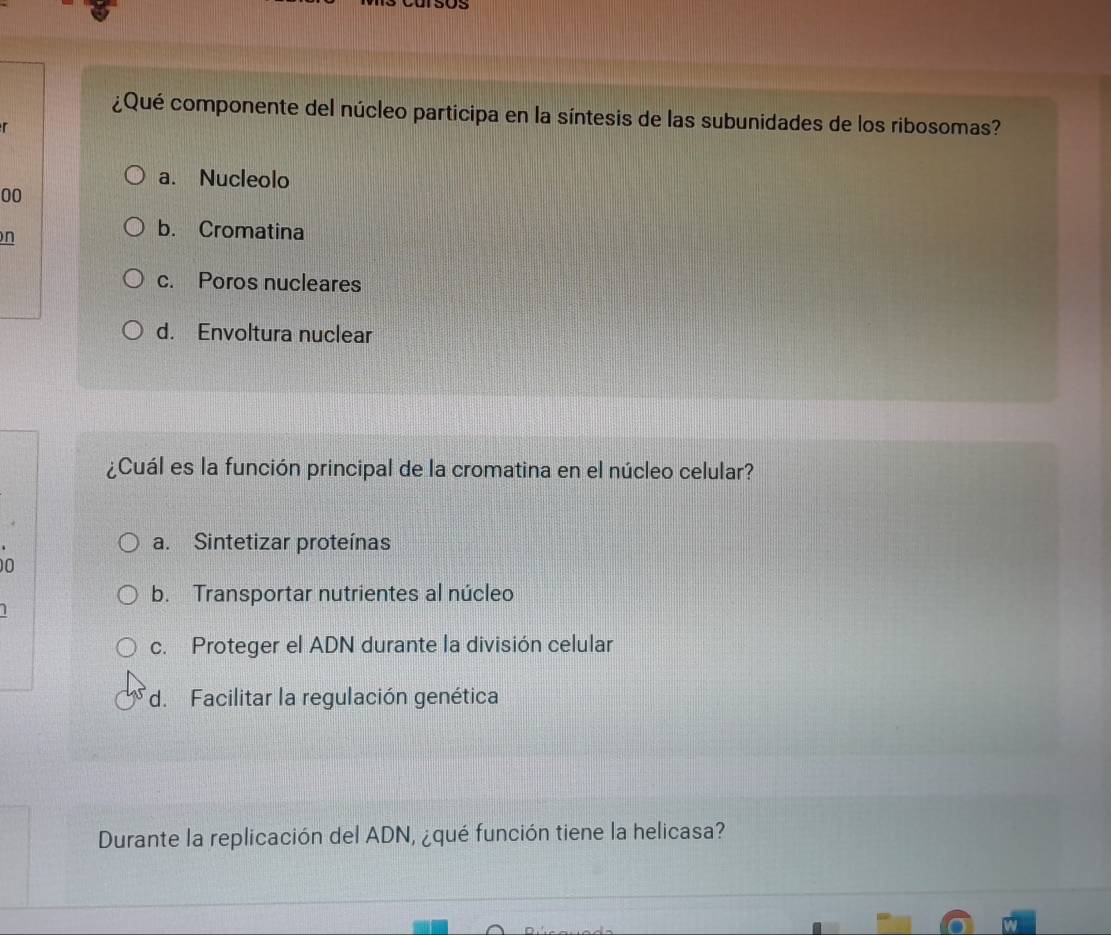 Us
¿Qué componente del núcleo participa en la síntesis de las subunidades de los ribosomas?
r
a. Nucleolo
00
n
b. Cromatina
c. Poros nucleares
d. Envoltura nuclear
¿Cuál es la función principal de la cromatina en el núcleo celular?
a. Sintetizar proteínas
0
b. Transportar nutrientes al núcleo
1
c. Proteger el ADN durante la división celular
d. Facilitar la regulación genética
Durante la replicación del ADN, ¿qué función tiene la helicasa?