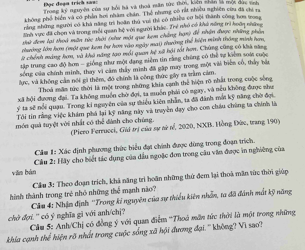 Đọc đoạn trích sau:
Trong kỷ nguyên của sự hối hả và thoả mãn tức thời, kiên nhân là một đức tính
không phổ biến và có phần hơi nhàm chán. Thế nhưng có rất nhiều nghiên cứu đã chỉ ra
rằng những người có khả năng trì hoãn thú vui thì có nhiều cơ hội thành công hơn trong
lĩnh vực đã chọn và trong mối quan hệ với người khác. Trẻ nhỏ có khả năng trì hoãn những
thứ đem lại thoả mãn tức thời (như một que kem chẳng hạn) để nhận được những phần
thưởng lớn hơn (một que kem bự hơn vào ngày mai) thường thể hiện mình thông minh hơn,
it chểnh mảng hơn, và khả năng tạo mối quan hệ xã hội tốt hơn. Chúng cũng có khả năng
tập trung cao độ hơn - giống như một dạng niềm tin rằng chúng có thể tự kiểm soát cuộc
sống của chính mình, thay vì cảm thấy mình đã gặp may trong một vài biến cố, thấy bắt
lực, và không cần nói gì thêm, đó chính là công thức gây ra trầm cảm.
Thoả mãn tức thời là một trong những khía cạnh thể hiện rõ nhất trong cuộc sống
xã hội đương đại. Ta không muốn chờ đợi, ta muốn phải có ngay, và nếu không được như
ý ta sẽ nổi quạu. Trong kỉ nguyên của sự thiếu kiên nhẫn, ta đã đánh mất kỹ năng chờ đợi.
Tôi tin rằng việc khám phá lại kỹ năng này và truyền dạy cho con cháu chúng ta chính là
món quà tuyệt vời nhất có thể dành cho chúng.
(Piero Ferrucci, Giá trị của sự tử tế, 2020, NXB. Hồng Đức, trang 190)
Câu 1: Xác định phương thức biểu đạt chính được dùng trong đoạn trích.
Câu 2: Hãy cho biết tác dụng của dấu ngoặc đơn trong câu văn được in nghiêng của
văn bản
Câu 3: Theo đoạn trích, khả năng trì hoãn những thứ đem lại thoả mãn tức thời giúp
hình thành trong trẻ nhỏ những thế mạnh nào?
Câu 4: Nhận định “Trong kỉ nguyên của sự thiếu kiên nhẫn, ta đã đánh mất kỹ năng
chờ đợi. ' có ý nghĩa gì với anh/chị?
Câu 5: Anh/Chị có đồng ý với quan điểm “Thoả mãn tức thời là một trong những
khía cạnh thể hiện rõ nhất trong cuộc sống xã hội đương đại. '' không? Vì sao?