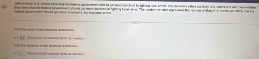 low of say U S. voers think that the federal government should get more involved in fighting local crime. You randomly select six likely U.S. voters and ask them whether 
oe me tw the federal government should get more involved in fighting local crime. The random variable represents the number of likely U.S. voters who think that the 
fedenad government should get more involved in fighting local crime. 
Fleg the mese of the binomsal distribution.
v=3.2 (Rowng in the nearest terth as needed.) 
Fled the vaance of the binomial distribution.
sigma^2=□ (Round io the nearest tenth as needed.)