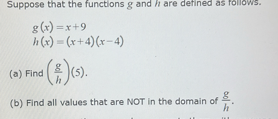 Suppose that the functions g and h are defined as follows.
g(x)=x+9
h(x)=(x+4)(x-4)
(a) Find ( g/h )(5). 
(b) Find all values that are NOT in the domain of  g/h .