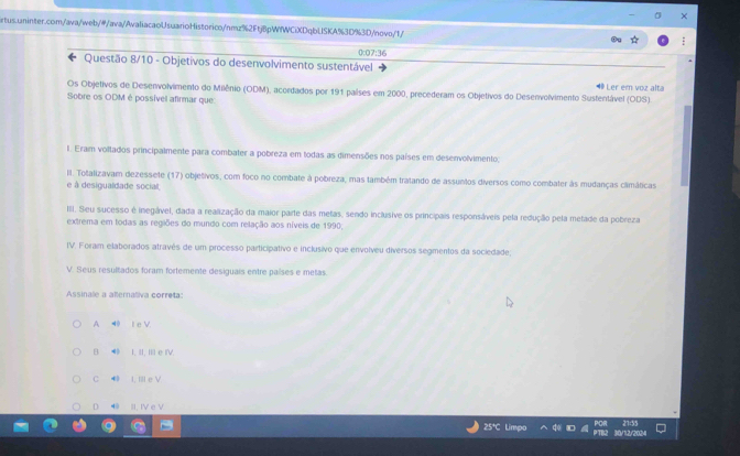 0:07:36
Questão 8/10 - Objetivos do desenvolvimento sustentável
Ler em voz alta
Os Objetivos de Desenvolvimento do Milênio (ODM), acordados por 191 países em 2000, precederam os Objetivos do Desenvolvimento Sustentável (ODS)
Sobre os ODM é possível afirmar que:
l. Eram voltados principalmente para combater a pobreza em todas as dimensões nos países em desenvolvimento;
II. Totalizavam dezessete (17) objetivos, com foco no combate à pobreza, mas também tratando de assuntos diversos como combater às mudanças climáticas
e à desigualdade social,
III. Seu sucesso é inegável, dada a realização da maior parte das metas, sendo inclusive os principais responsáveis pela redução pela metade da pobreza
extrema em todas as regiões do mundo com relação aos níveis de 1990,
IV. Foram elaborados através de um processo participativo e inclusivo que envolveu diversos segmentos da sociedade;
V. Seus resultados foram fortemente desiguais entre países e metas.
Assinale a alternativa correta:
A ◀ I e V.
B ● I, II, I e IV.
C 4 I, I e V
D 40 II. IV e V
25*C Lime