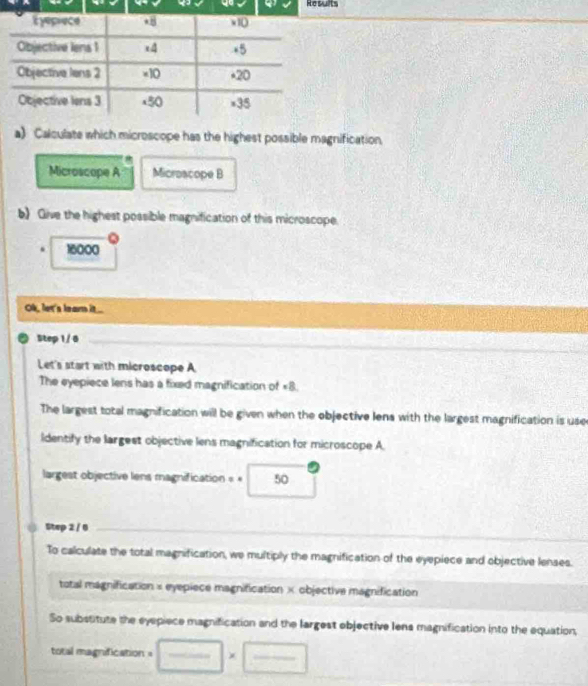 Results 
Eyepiece * 8 x10
Objective lens 1 x4 +5
Objective lens 2 ×10 *20
Objective lens 3 x50 ×35 
a) Calculate which microscope has the highest possible magnification, 
Microscope A Microacope B 
b) Give the highest possible magnification of this microscope 
. 16000
Ok, let's leam it... 
a Step 1 / 6 _ 
_ 
_ 
Let's start with microscope A 
The eyepiece lens has a fixed magnification of « 8. 
The largest total magnification will be given when the objective lens with the largest magnification is use 
ldentify the largest objective lens magnification for microscope A. 
largest objective lens magnification = « 50
Step 2 / 0 _ 
To calculate the total magnification, we multiply the magnification of the eyepiece and objective lenses. 
total magnification × eyepiece magnification × objective magnification 
So substitute the eyepiece magnification and the largest objective lens magnification into the equation, 
total magnification = frac 