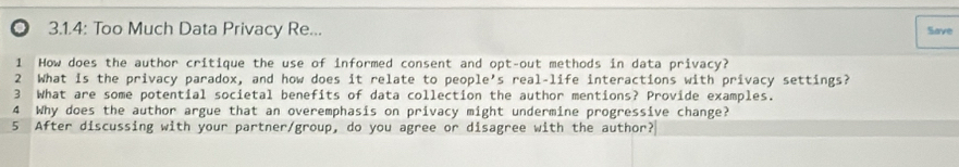 ◎ 3.1.4: Too Much Data Privacy Re... Save 
1 How does the author critique the use of informed consent and opt-out methods in data privacy? 
2 What is the privacy paradox, and how does it relate to people's real-life interactions with privacy settings? 
3 What are some potential societal benefits of data collection the author mentions? Provide examples. 
4 Why does the author argue that an overemphasis on privacy might undermine progressive change? 
5 After discussing with your partner/group, do you agree or disagree with the author?