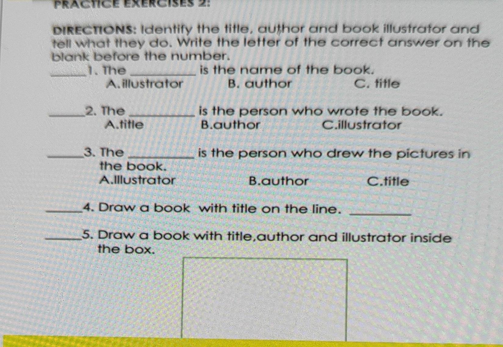 PRaCticE exércisés 2:
DIRECTIONS: Identify the title, author and book illustrator and
tell what they do. Write the letter of the correct answer on the
blank before the number.
_1. The _is the name of the book.
A. illustrator B. author C. title
_2. The _is the person who wrote the book.
A.title B.author C.illustrator
_3. The _is the person who drew the pictures in
the book.
A.Illustrator B.author C.title
_4. Draw a book with title on the line._
_5. Draw a book with title,author and illustrator inside
the box.