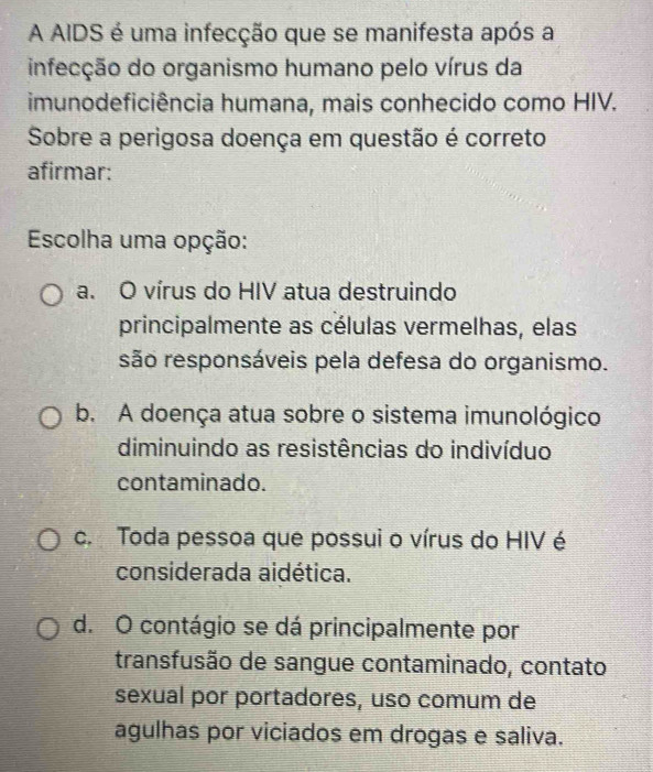 A AIDS é uma infecção que se manifesta após a
infecção do organismo humano pelo vírus da
imunodeficiência humana, mais conhecido como HIV.
Sobre a perigosa doença em questão é correto
afirmar:
Escolha uma opção:
a. O vírus do HIV atua destruindo
principalmente as células vermelhas, elas
são responsáveis pela defesa do organismo.
b. A doença atua sobre o sistema imunológico
diminuindo as resistências do indivíduo
contaminado.
c. Toda pessoa que possui o vírus do HIV é
considerada aidética.
d. O contágio se dá principalmente por
transfusão de sangue contaminado, contato
sexual por portadores, uso comum de
agulhas por viciados em drogas e saliva.