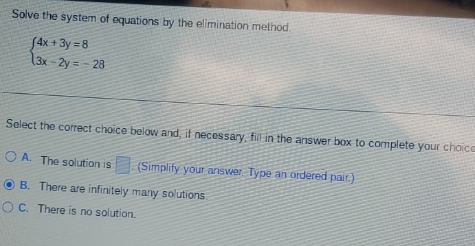 Solve the system of equations by the elimination method.
beginarrayl 4x+3y=8 3x-2y=-28endarray.
Select the correct choice below and, if necessary, fill in the answer box to complete your choice
A. The solution is □ . (Simplify your answer. Type an ordered pair.)
B. There are infinitely many solutions.
C. There is no solution.