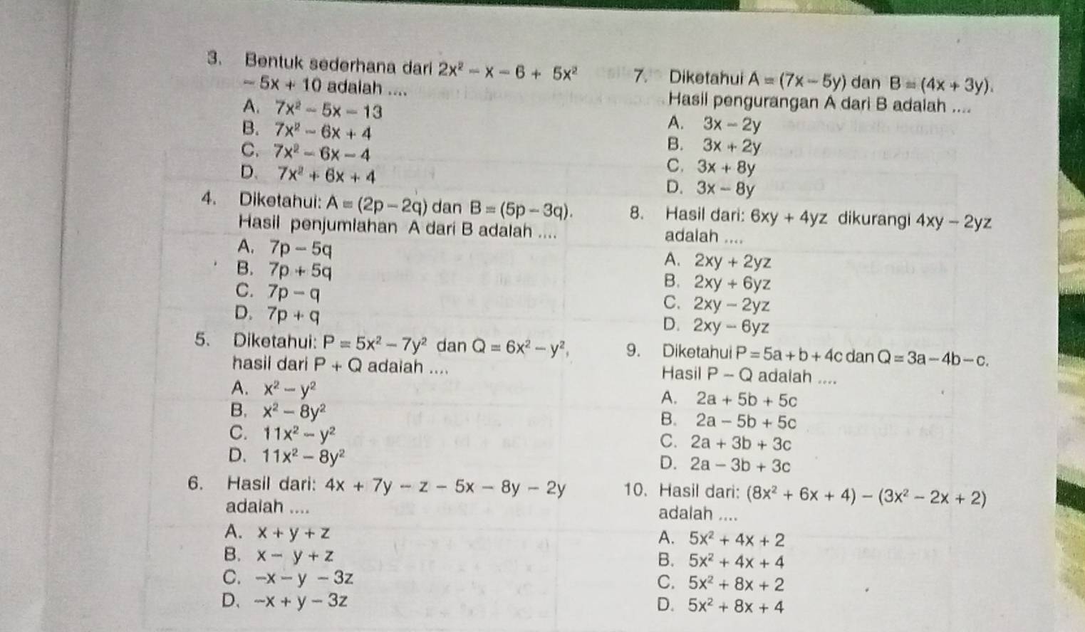 Bentuk sederhana dari 2x^2-x-6+5x^2 7. Diketahui A=(7x-5y) dan B=(4x+3y).
-5x+10 adaiah .... Hasil pengurangan A dari B adaiah ...
A. 7x^2-5x-13
B. 7x^2-6x+4
A. 3x-2y
C. 7x^2-6x-4
B. 3x+2y
D. 7x^2+6x+4
C. 3x+8y
D. 3x-8y
4. Diketahui: A=(2p-2q) dan B=(5p-3q). 8. Hasil dari: 6xy+4yz dikurangi 4xy-2yz
Hasil penjumiahan A dari B adalah .... adalah ....
A. 7p-5q
B. 7p+5q
A. 2xy+2yz
C. 7p-q
B. 2xy+6yz
D. 7p+q
C. 2xy-2yz
D. 2xy-6yz
5. Diketahui: P=5x^2-7y^2 dan Q=6x^2-y^2, 9. Diketahui P=5a+b+4c dan Q=3a-4b-c.
hasii dari P+Q adaiah .... Hasil P-Q adalah ....
A. x^2-y^2
A. 2a+5b+5c
B. x^2-8y^2
B. 2a-5b+5c
C. 11x^2-y^2
C. 2a+3b+3c
D. 11x^2-8y^2
D. 2a-3b+3c
6. Hasil dari: 4x+7y-z-5x-8y-2y 10. Hasil dari: (8x^2+6x+4)-(3x^2-2x+2)
adaiah .... adalah ....
A. x+y+z
A. 5x^2+4x+2
B. x-y+z
B. 5x^2+4x+4
C. -x-y-3z C. 5x^2+8x+2
D、 -x+y-3z D. 5x^2+8x+4