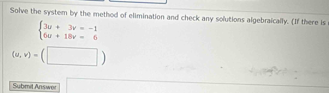 Solve the system by the method of elimination and check any solutions algebraically. (If there is
beginarrayl 3u+3v=-1 6u+18v=6endarray.
(u,v)=(□ )
Submit Answer