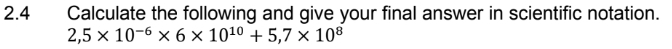 2.4 Calculate the following and give your final answer in scientific notation.
2,5* 10^(-6)* 6* 10^(10)+5,7* 10^8