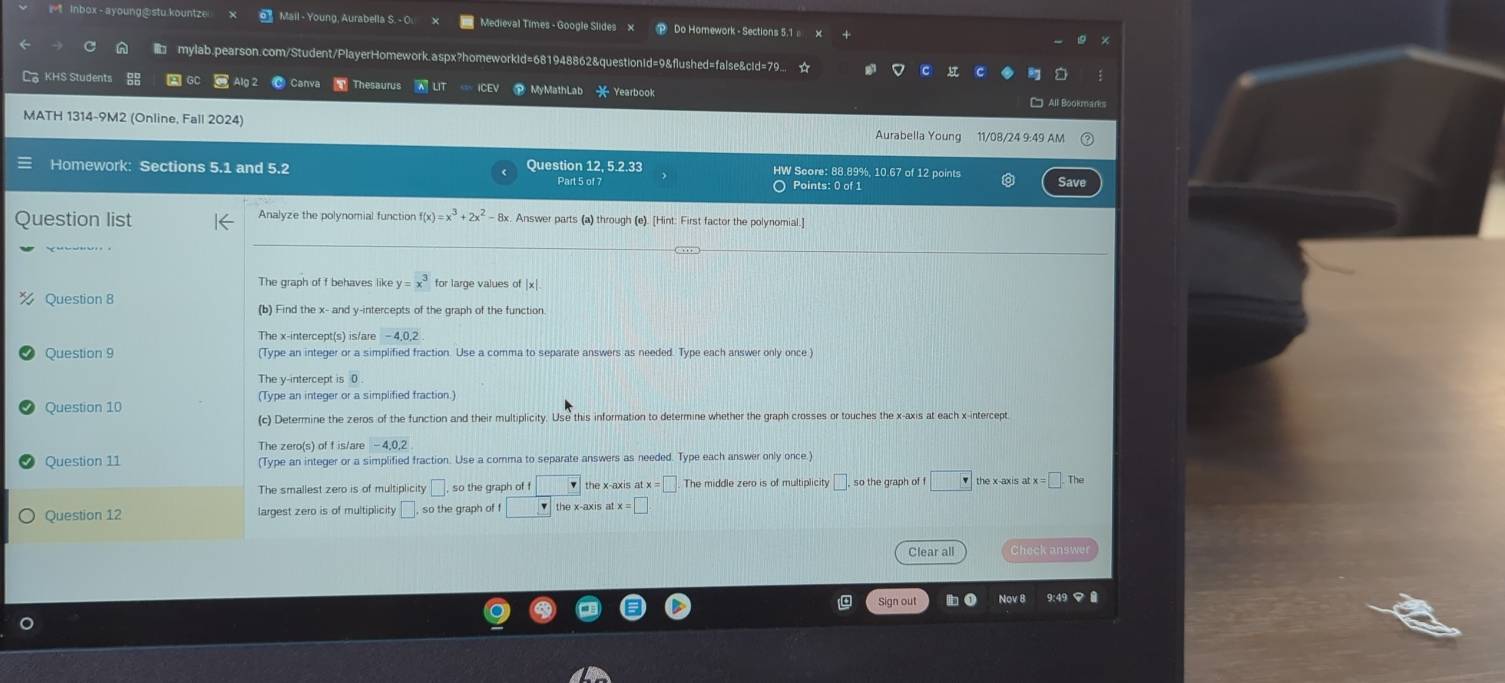 Mail - Young, Aurabella S. - Q Medieval Times - Google Slides x ⑩ Do Homework - Sections 5,1 
mylab.pearson.com/Student/PlayerHomework.aspx?homeworkid=681948862&questionid=9&flushed=false&cid=79... ☆
hesaurus
KHS Students A GC Aut MyMathLab 2x Yearbook □ All Bookmarks
MATH 1314-9M2 (Online, Fall 2024)
Aurabella Young 11/08/24 9:49 AM
Homework: Sections 5.1 and 5.2 Question 12, 5.2.33 HW Score: 88.89%, 10.67 of 12 points Save
Part 5 of 7 ○ Points: 0 of 1
Question list Analyze the polynomial function f(x)=x^3+2x^2 8x. Answer parts (a) through (e). [Hint: First factor the polynomial.]
The graph of f behaves like y=x^3 for large values of | x|.
Question 8
(b) Find the x - and y-intercepts of the graph of the function
The x-intercept(s) is/are -4, 0, 2
Question 9 (Type an integer or a simplified fraction. Use a comma to separate answers as needed. Type each answer only once)
The v -intercept is 0
Question 10
(c) Determine the zeros of the function and their multiplicity. Use this information to determine whether the graph crosses or touches the x-axis at each x-intercept
The zero(s) of f is/are -4, 0, 2
Question 11 (Type an integer or a simplified fraction. Use a comma to separate answers as needed. Type each answer only once.)
The smallest zero is of multiplicity □ so the graph of □ the x-axis atx=□ The middle zero is of multiplicity □ . so the graph of f □ the x-axis atx=□. The
Question 12 largest zero is of multiplicity □ so the graph of f the x-axis atx=□. 
Clear all Check answe
Sign out Nov 8 9:49<