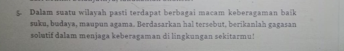 Dalam suatu wilayah pasti terdapat berbagai macam keberagaman baik 
suku, budaya, maupun agama. Berdasarkan hal tersebut, berikanlah gagasan 
solutif dalam menjaga keberagaman di lingkungan sekitarmu!