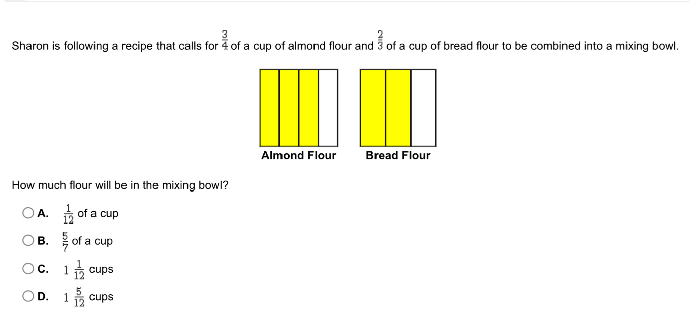 Sharon is following a recipe that calls for  3/4  of a cup of almond flour and  2/3  of a cup of bread flour to be combined into a mixing bowl.
How much flour will be in the mixing bowl?
A.  1/12  of a cup
B.  5/7  of a cup
C. 1 1/12  Cl ups
D. 1 5/12  cups