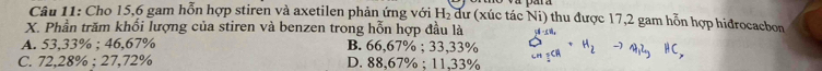 Cho 15, 6 gam hỗn hợp stiren và axetilen phản ứng với H₂ dư (xúc tác Ni) thu được 17,2 gam hỗn hợp hidrocacbon
X. Phần trăm khối lượng của stiren và benzen trong hỗn hợp đầu là
A. 53,33%; 46,67% B. 66,67%; 33,33% S_n_2CR+H_2to A_12_3HC,
C. 72,28%; 27,72% D. 88,67%; 11,33%