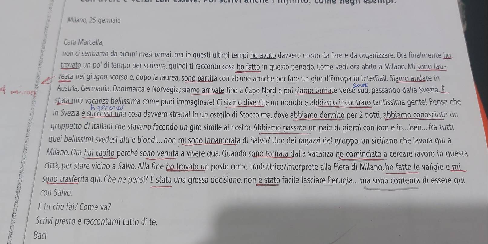 ome negn esempn 
Milano, 25 gennaio
Cara Marcella,
non ci sentiamo da alcuni mesi ormai, ma in questi ultimi tempi ho avuto davvero molto da fare e da organizzare. Ora finalmente ho
trovato un po' di tempo per scrivere, quindi ti racconto cosa ho fatto in questo periodo. Come vedi ora abito a Milano. Mi sono lau-
reata nel giugno scorso e, dopo la laurea, sono partita con alcune amiche per fare un giro d'Europa in InterRail. Siamo andate in
wo se
Austria, Germania, Danimarca e Norvegia; siamo arrivate fino a Capo Nord e poi siamo tornate verso sud, passando dalla Svezia.
stata una vacanza bellissima come puoi immaginare! Ci siamo divertite un mondo e abbiamo incontrato tantissima gente! Pensa che
in Svezia è successa una cosa davvero strana! In un ostello di Stoccolma, dove abbiamo dormito per 2 notti, abbiamo conosciuto un
gruppetto di italiani che stavano facendo un giro simile al nostro. Abbiamo passato un paio di giorni con loro e io...beh...fra tutti
quei bellissimi svedesi alti e biondi... non mi sono innamoraţa di Salvo? Uno dei ragazzi del gruppo, un siciliano che lavora qui a
Milano. Ora hai capito perché sono venuta a vivere qua. Quando sono tornata dalla vacanza ho cominciato a cercare lavoro in questa
sono trasferita qui. Che ne pensi? É stata una grossa decisione, non è stato facile lasciare Perugia... ma sono contenta di essere qui
città, per stare vicino a Salvo. Alla fine ho trovato un posto come traduttrice/interprete alla Fiera di Milano, ho fatto le valigie e mi
con Salvo.
E tu che fai? Come va?
Scrivi presto e raccontami tutto di te.
Baci