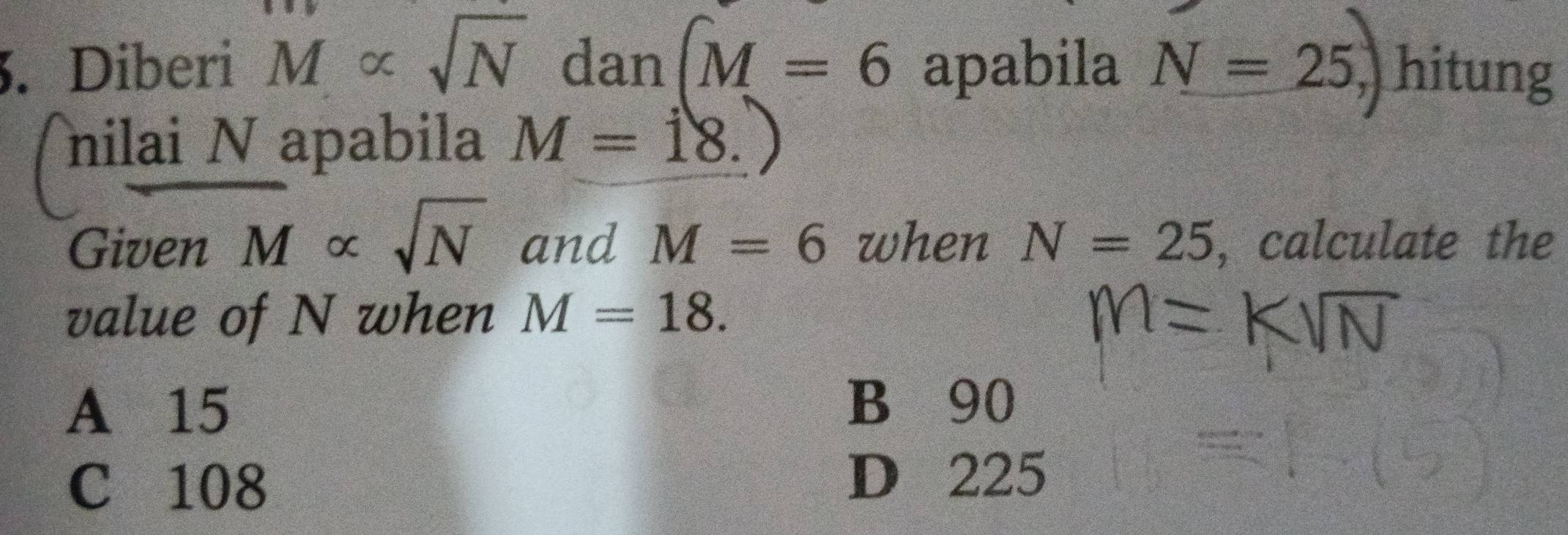 Diberi M∝ sqrt(N) dan (M=6 apabila N=25,) hitung
nilai N apabila M=18. 
Given overline M∝ sqrt(N) and M=6 when N=25 , calculate the
value of N when M=18.
A 15 B 90
C 108 D 225