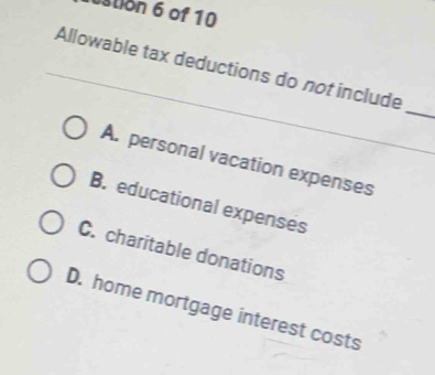 stion 6 of 10
Allowable tax deductions do not include
_
A. personal vacation expenses
B. educational expenses
C. charitable donations
D. home mortgage interest costs