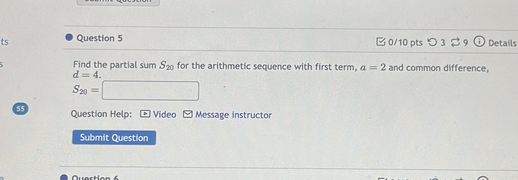 ts 0/10 pts つ 3 Details 
Find the partial sum S_20 for the arithmetic sequence with first term, a=2 and common difference,
d=4.
S_20= x_1+x_2= 8km/1+4km/s^2 
55 Question Help: • Video Message instructor 
Submit Question 
Question 6