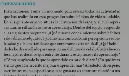 utoevaluación 
Instrucciones: Toma un momento para revisar todas las actividades 
que has realizado en esta progresión sobre hábitos de vida saludable. 
En el siguiente espacio utiliza la ilustración del espejo, el cual repre- 
sentará, tu reflexión sobre tu aprendizaje. Dentro del espejo, responde 
a las siguientes preguntas: ¿Qué nuevos conocimientos sobre hábitos 
saludables he adquirido? ¿Cómo han cambiado mis percepciones sobre 
la salud y el bienestar desde que empezamos esta unidad? ¿Qué habili- 
dades he desarrollado para mejorar mis hábitos de vida? ¿Cuáles fueron 
los mayores desafíos que enfrenté durante este proceso de aprendizaje ? 
¿Cómo he aplicado lo que he aprendido en mi vida diaria? ¿En qué áreas 
siento que aún necesito mejorar o aprender más? Alrededor del espejo, 
escribe tres metas específicas que te gustaría alcanzar con relación a tus