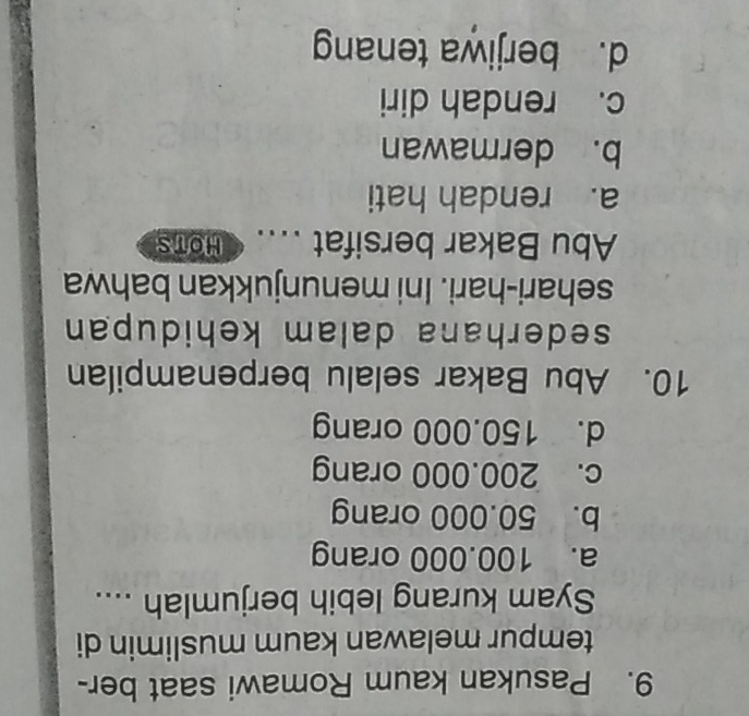 Pasukan kaum Romawi saat ber-
tempur melawan kaum muslimin di
Syam kurang lebih berjumlah ....
a. 100.000 orang
b. 50.000 orang
c. 200.000 orang
d. 150.000 orang
10. Abu Bakar selalu berpenampilan
sederhana dalam kehidupan 
sehari-hari. Ini menunjukkan bahwa
Abu Bakar bersifat .... < HOTs
 a. rendah hati
b. dermawan
c. rendah diri
d. berjiwa tenang