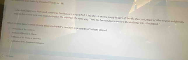 Jir eal was mado by President Wilson in 1917
Asseriom ships have been susk, American lives taken in ways which it has stirred us very deeply to learn of; but the ships and people of other neutral and friendly
notions have been sunk and overwhelmed in the waters in the same way. There has been no diserimination. The challenge is to all mankind."
Which anaec event is most closely associated with the concerns expressed by President Wilson?
Osnuction of the Lundonia
inplesion if the U Mare
Lllment of the Tinaly of Versalhes
publoston of the Zmmerman Tedogram
C