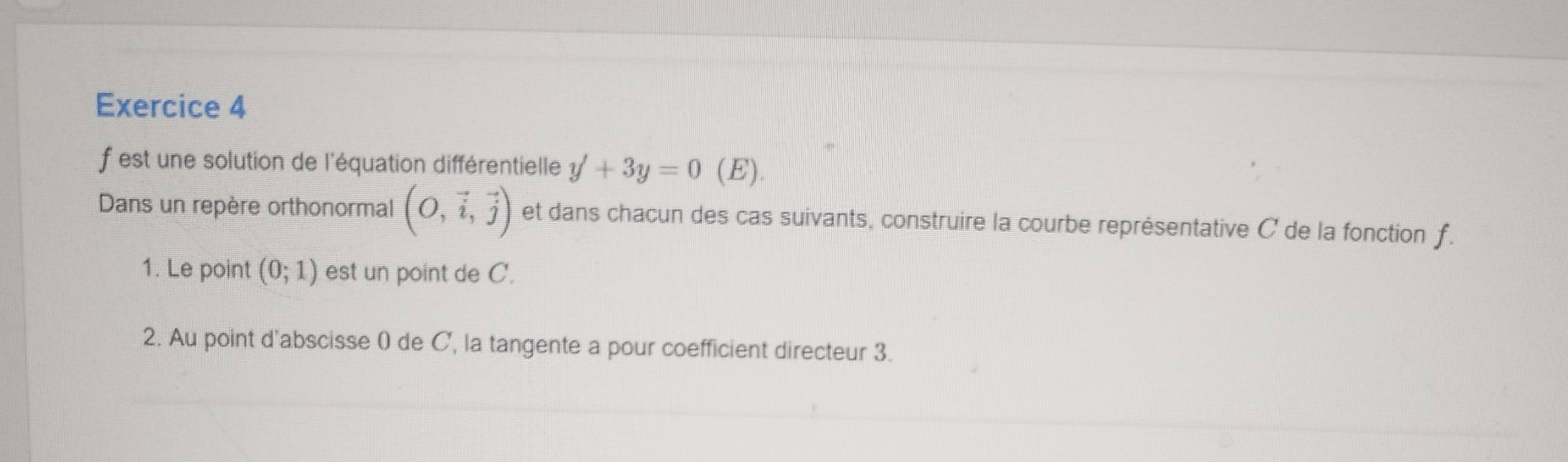 est une solution de l'équation différentielle y'+3y=0 (E). 
Dans un repère orthonormal (O,vector i,vector j) et dans chacun des cas suivants, construire la courbe représentative C de la fonction f. 
1. Le point (0;1) est un point de C. 
2. Au point d'abscisse ( de C', la tangente a pour coefficient directeur 3.