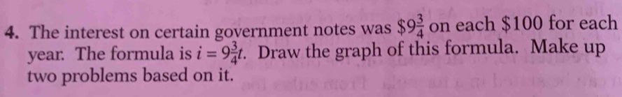 The interest on certain government notes was $9 3/4  on each $100 for each
year. The formula is i=9 3/4 t. Draw the graph of this formula. Make up 
two problems based on it.