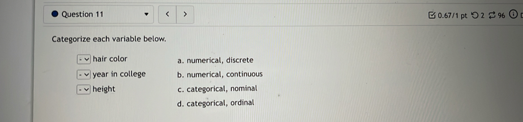 [ 0.67/1 pt つ 2 $ 96
Categorize each variable below.
hair color a. numerical, discrete
- ] year in college b. numerical, continuous
height c. categorical, nominal
d. categorical, ordinal