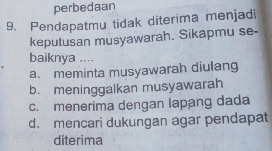 perbedaan
9. Pendapatmu tidak diterima menjadi
keputusan musyawarah. Sikapmu se-
baiknya ....
a. meminta musyawarah diulang
b. meninggalkan musyawarah
c. menerima dengan lapang dada
d. mencari dukungan agar pendapat
diterima