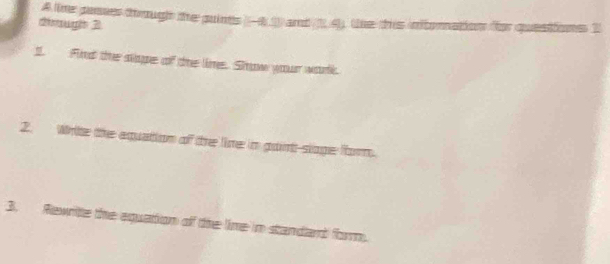 A tihe pases though the puints (-4.1) and (2.4), the this intoration for questions 2 
dimugis 2 
1. Find the slope of the lime. Snow your work. 
2. Wrte the aquation of the line in goint-sloge form. 
3. Rewrite the equation of the lime in standand form.