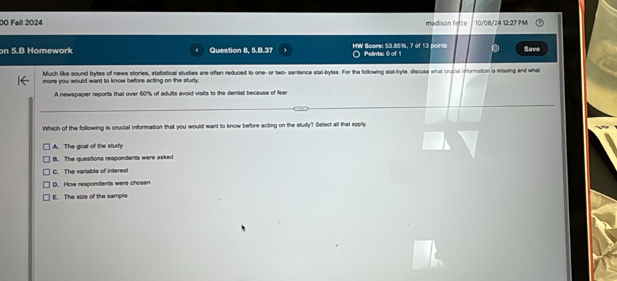 D0 Fall 2024 madison fette 10/08/24 12:27 PM
on 5.B Homework Question 8, 5.B.37 HW Score: 53.85%, 7 of 13 points Save
Points: 0 of 1
Much like sound bytes of news stories, statistical studies are often reduced to one- or two- sentence stat-bytes. For the following stat-byte, discuss what crucial information is missing and what
more you would want to know before acting on the study.
A newspaper reports that over 60% of adults avoid visits to the dentist because of fear
Which of the following is crucial information that you would want to know before acting on the study? Select all that apply.
A. The goal of the study
B. The questions respondents were asked
C. The variable of interest
D. How respondents were chosen
E. The size of the sample