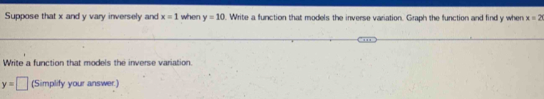 Suppose that x and y vary inversely and x=1 when y=10. Write a function that models the inverse variation. Graph the function and find y when x=2
Write a function that models the inverse variation.
y=□ (Simplify your answer.)