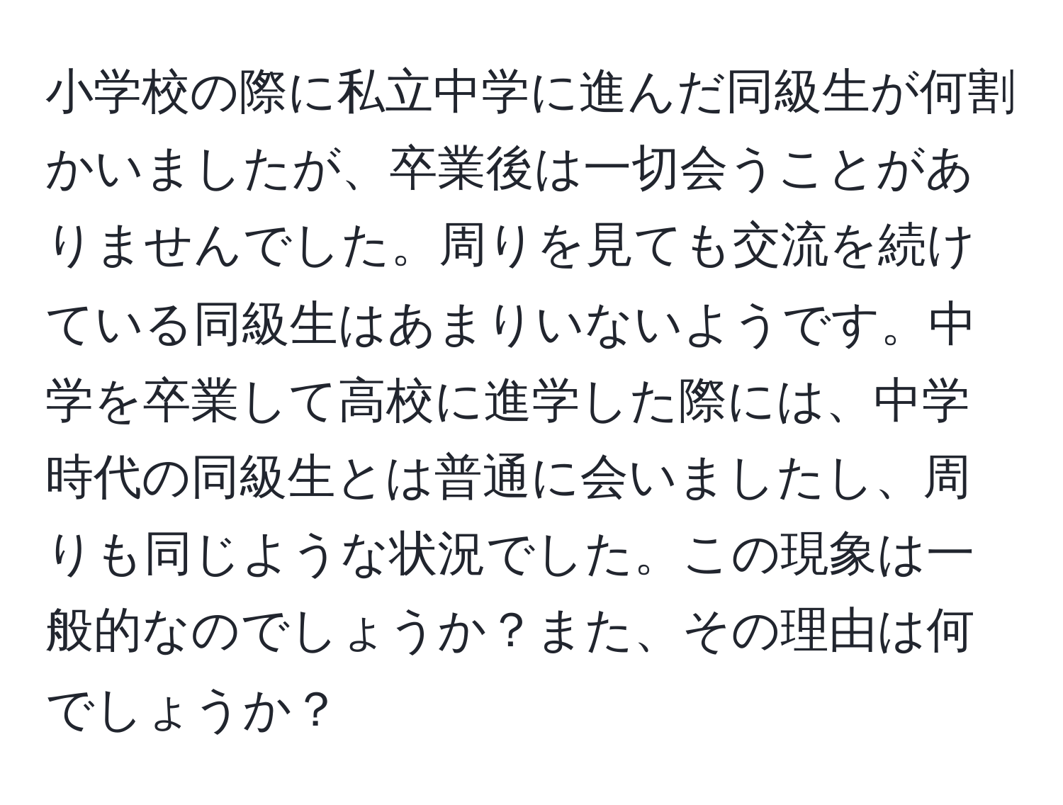 小学校の際に私立中学に進んだ同級生が何割かいましたが、卒業後は一切会うことがありませんでした。周りを見ても交流を続けている同級生はあまりいないようです。中学を卒業して高校に進学した際には、中学時代の同級生とは普通に会いましたし、周りも同じような状況でした。この現象は一般的なのでしょうか？また、その理由は何でしょうか？