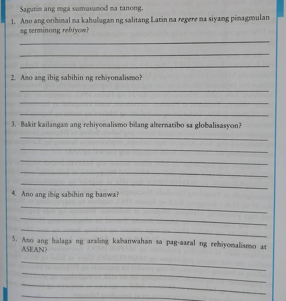 Sagutin ang mga sumusunod na tanong. 
1. Ano ang orihinal na kahulugan ng salitang Latin na regere na siyang pinagmulan 
ng terminong rehiyon? 
_ 
_ 
_ 
2. Ano ang ibig sabihin ng rehiyonalismo? 
_ 
_ 
_ 
3. Bakit kailangan ang rehiyonalismo bilang alternatibo sa globalisasyon? 
_ 
_ 
_ 
_ 
_ 
4. Ano ang ibig sabihin ng banwa? 
_ 
_ 
_ 
5. Ano ang halaga ng araling kabanwahan sa pag-aaral ng rehiyonalismo at 
ASEAN? 
_ 
_ 
_ 
_